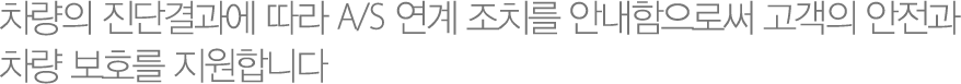 차량의 진단결과에 따라 A/S 연계 조치를 안내함으로써 고객의 안전과 차량 보호를 지원합니다
