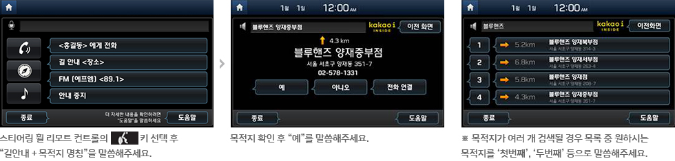 01 스티어링 휠 리모트 컨트롤의 선택 후  “길안내 + 목적지 명칭”을 말씀해주세요. 02 목적지 확인 후 “예”를 말씀해주세요. ※ 목적지가 여러 개 검색될 경우 목록 중 원하시는  목적지를 ‘첫번째’, ‘두번째’ 등으로 말씀해주세요.