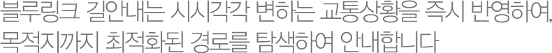 블루링크 길안내는 시시각각 변하는 교통상황을 즉시 반영하여, 목적지까지 빠르고 안전하게 안내합니다