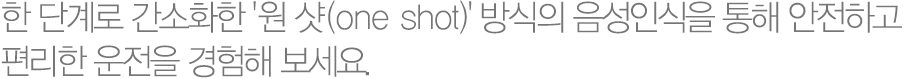 한 단계로 간소화한 '원 샷(one shot)' 방식의 음성인식을 통해 안전하고  편리한 운전을 경험해 보세요. 