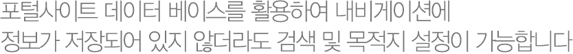 포털사이트 데이터베이스를 활용하여 내비게이션에 정보가 저장되어 있지 않더라도 검색 및 목적지 설정이 가능합니다. 