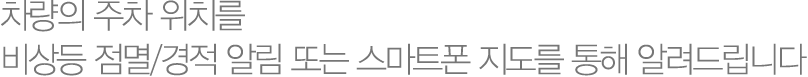 차량의 주차 위치를 비상등 점멸/경적 알림 또는 스마트폰 지도를 통해 알려드립니다.