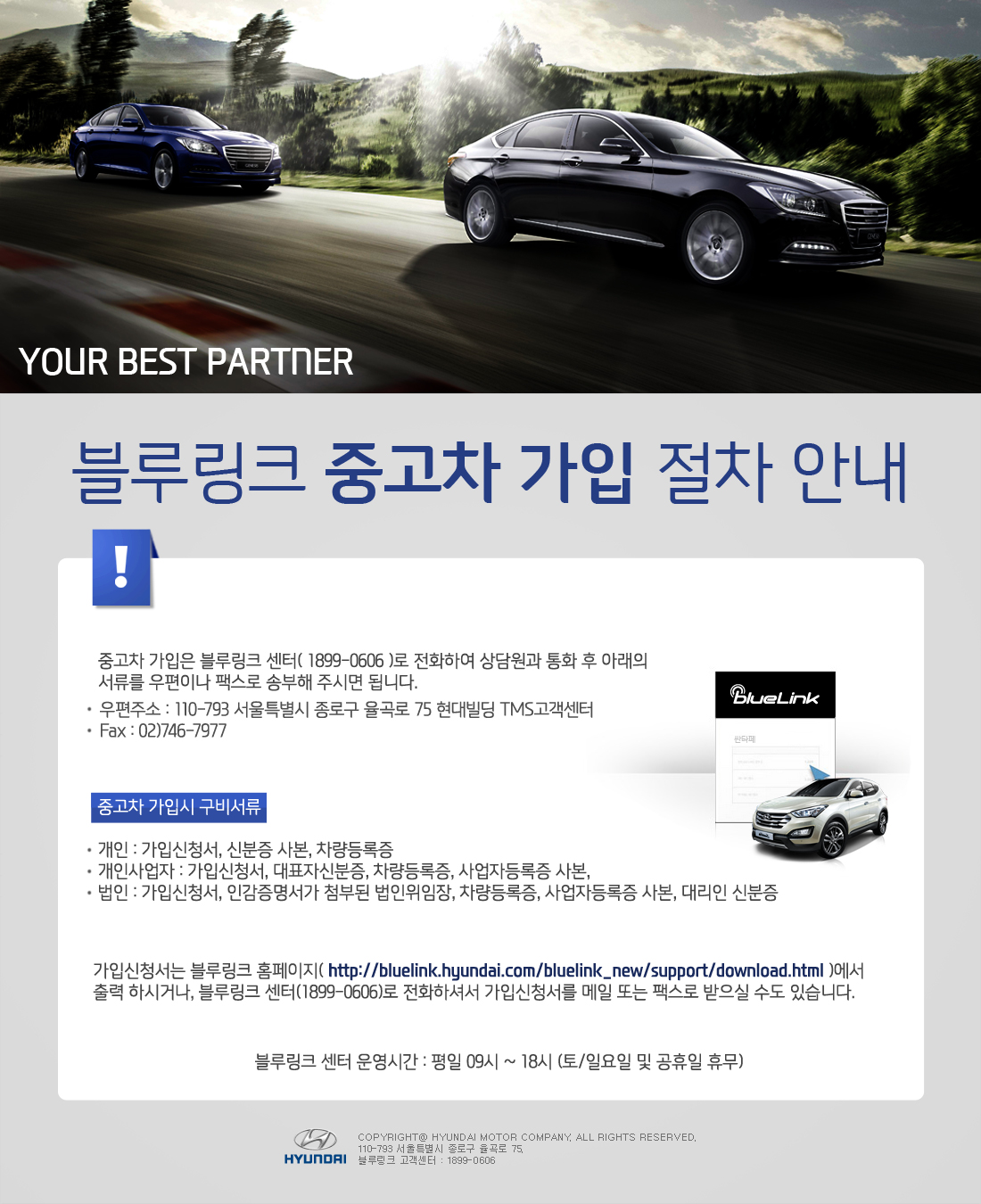 Your best partner 블루링크 중고차 가입 절차 중고차 가입은 블루링크 센터( 1899-0606 )로 전화하여 상담원과 통화 후 아래의 서류를 우편이나 팩스로 송부해 주시면 됩니다. 우편주소 : 110-793 서울특별시 종로구 율곡로 75 현대빌딩 TMS고객센터 Fax : 02)746-7977 중고차 가입시 구비서류 개인 : 가입신청서, 신분증 사본, 차량등록증 개인사업자 : 가입신청서, 대표자신분증, 차량등록증, 사업자등록증 사본, 법인 : 가입신청서, 인감증명서가 첨부된 법인위임장, 차량등록증, 사업자등록증 사본, 대리인 신분증 가입신청서는 블루링크 홈페이지( http://bluelink.hyundai.com/bluelink_new/support/download.html )에서 출력 하시거나, 블루링크 센터(1899-0606)로 전화하셔서 가입신청서를 메일 또는 팩스로 받으실 수도 있습니다. 블루링크 센터 운영시간 : 평일 09시 ~ 18시 (토/일요일 및 공휴일 휴무)