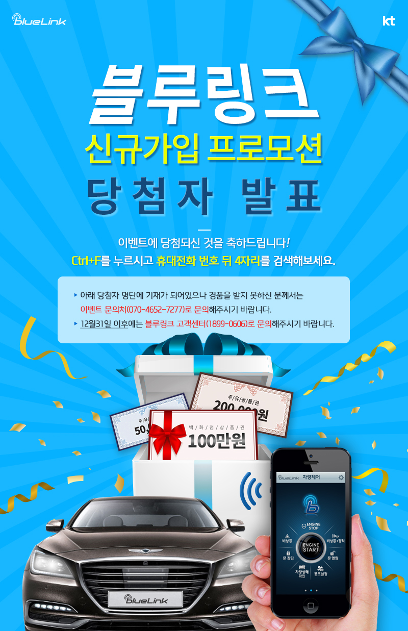 블루링크 신규가입 프로모션 당첨자 발표. 이벤트에 당첨되신 것을 축하드립니다! Ctrl+F를 누르시고 휴대전화 번호 뒤 4자리를 검색해보세요. 아래 당첨자 명단에 기재가 되어있으나 경품을 받지 못하신 분께서는 이벤트 문의처(070-4652-7277)로 문의해주시기 바랍니다. 12월31일 이후에는 블루링크 고객센터(1899-0606)로 문의해주시기 바랍니다.