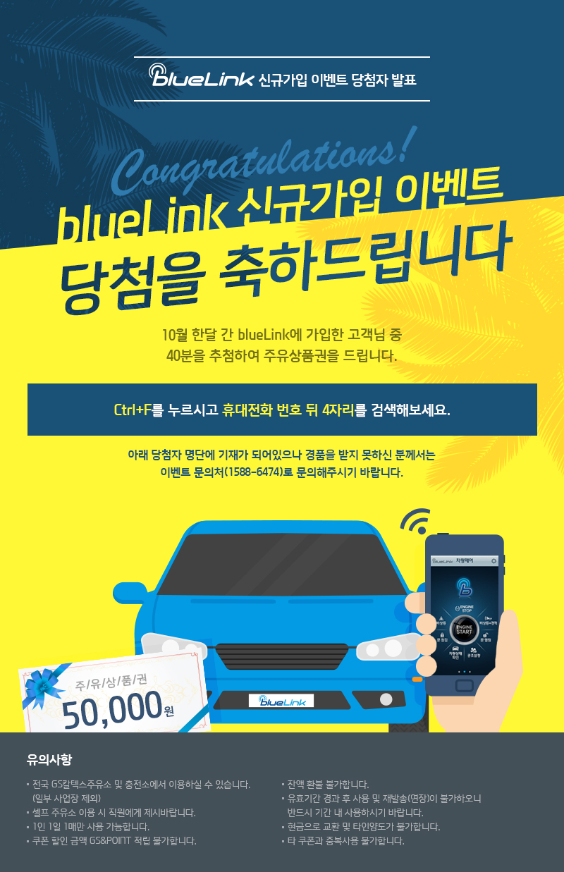 bluelink 신규가입 이벤트 당첨자 발표/ bluelink 신규가입 이벤트 당첨을 축하드립니다. 10월 한달 간 bluelink에 가입한 고객님 중 40분을 추첨하여 주유상품권을 드립니다. Ctrl+F를 누르시고 휴대전화 번호 뒤 4자리를 검색해보세요. 아래 당첨자 명단에 기재가 되어있으나 경품을 받지 못하신 분께서는 이벤트 문의처(1588-6474)로 문의해주시기 바랍니다.
유의사항 / 전국 GS칼텍스주유소 및 충전소에서 이용하실 수 있습니다. (일부 사업장 제외) / 셀프 주유소 이용 시 직원에게 제시바랍니다. / 1인 1일 1매만 사용 가능합니다. / 쿠폰 할인 금액 GS&POINT 적립 불가합니다. / 잔액 환불 불가합니다. /유효기간 경과 후 사용 및 재발송(연장)이 불가하오니 반드시 기간 내 사용하시기 바랍니다. / 현금으로 교환 및 타인양도가 불가합니다. / 타 쿠폰과 중복사용 불가합니다.
