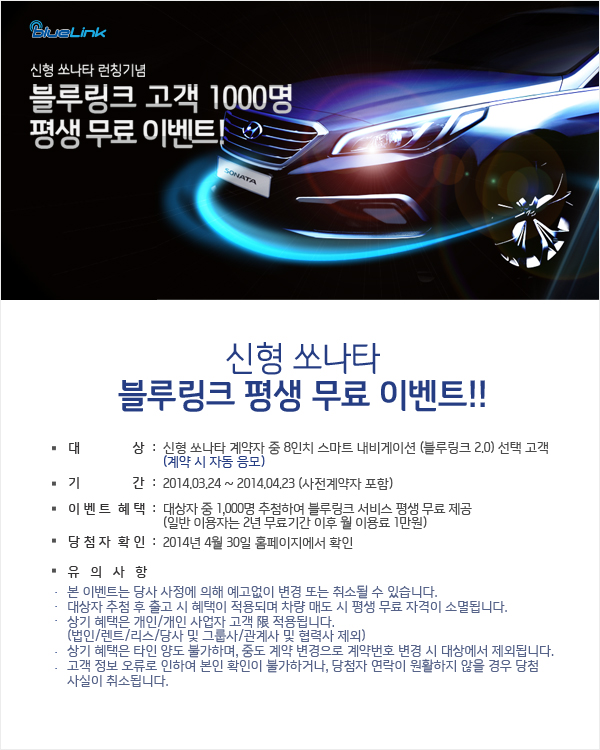 신형 쏘나타 런칭기념 블루링크 고객 1000명 평생 무료 이벤트! 신형 쏘나타 블루링크 평생 무료 이벤트!! 대상:신형 쏘나타 계약자 중 8인치 스마트 내비게이션 (블루링크 2.0) 선택 고객 (계약 시 자동 응모) 기간:2014.03.24 ~ 2014.04.23 (사전계약자 포함) 이벤트혜택:대상자 중 1,000명 추첨하여 블루링크 서비스 평생 무료 제공(일반 이용자는 2년 무료기간 이후 월 이용료 1만원) 당첨자 확인:2014년 4월 30일 홈페이지에서 확인 유의 사항 본 이벤트는 당사 사정에 의해 예고없이 변경 또는 취소될 수 있습니다. 대상자 추첨 후 출고 시 혜택이 적용되며 차량 매도 시 평생 무료 자격이 소멸됩니다. 상기 혜택은 개인/개인 사업자 고객에 적용됩니다.(법인/렌트/리스/당사 및 그룹사/관계사 및 협력사 제외) 상기 혜택은 타인 양도 불가하며, 중도 계약 변경으로 계약번호 변경 시 대상에서 제외됩니다. 고객 정보 오류로 인하여 본인 확인이 불가하거나, 당첨자 연락이 원활하지 않을 경우 당첨 사실이 취소됩니다.