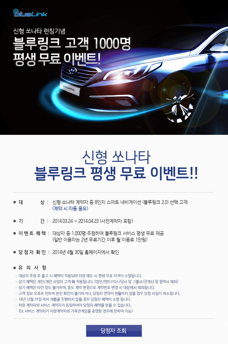 신형 쏘나타 런칭기념 블루링크 고객 1000명 평생 무료 이벤트! 신형 쏘나타 블루링크 평생 무료 이벤트!! 대상:신형 쏘나타 계약자 중 8인치 스마트 내비게이션 (블루링크 2.0) 선택 고객 (계약 시 자동 응모) 기간:2014.03.24 ~ 2014.04.23 (사전계약자 포함) 이벤트혜택:대상자 중 1,000명 추첨하여 블루링크 서비스 평생 무료 제공(일반 이용자는 2년 무료기간 이후 월 이용료 1만원) 당첨자 확인:2014년 4월 30일 홈페이지에서 확인 유의 사항
						  	대상자 추첨 후 출고 시 혜택이 적용되며 차량 매도 시 평생 무료 자격이 소멸됩니다.
							상기 혜택은 개인/개인 사업자 고객 限 적용됩니다. (법인/렌트/리스/당사 및 그룹사/관계사 및 협력사 제외)
							상기 혜택은 타인 양도 불가하며, 중도 계약 변경으로 계약번호 변경 시 대상에서 제외됩니다.
							고객 정보 오류로 인하여 본인 확인이 불가하거나, 당첨자 연락이 원활하지 않을 경우 당첨 사실이 취소됩니다.
							14년 12월 31일 까지 개통을 진행하지 않을 경우 당첨자 혜택이 소멸 됩니다.
							차량 계약자와 서비스 계약자가 동일하여야 당첨자 혜택을 받을 수 있습니다.
							(단, 서비스 계약자가 차량계약자와 가족관계임을 증명할 경우에 한하여 가능)
