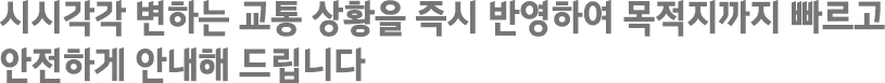 시시각각 변하는 교통 상황을 즉시 반영하여 목적지까지 빠르고 안전하게 안내해 드립니다.