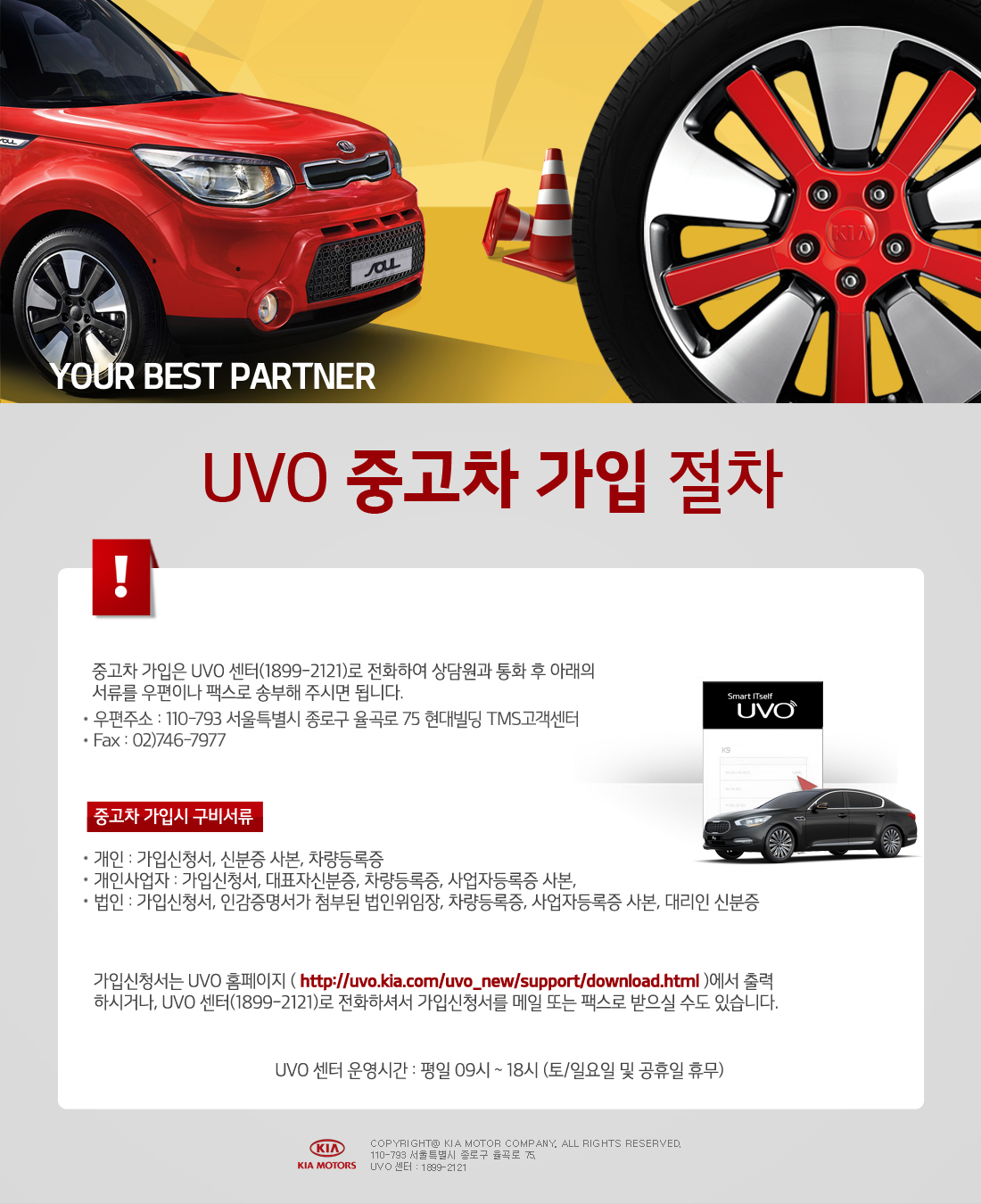 YOUR BEST PARTNER UVO 중고차 가입 절차
							중고차 가입은 UVO 센터(1899-2121)로 전화하여 상담원과 통화 후 아래의 서류를 우편이나 팩스로 송부해 주시면 됩니다.
							우편주소:110-793 서울특별시 종로구 율곡로 75 현대빌딩 TMS고객센터
							FAX:02)746-7977
							중고차 가입시 구비서류
							개인:가입신청서,신분증 사본,차량등록증
							개인사업자:가입신청서,대표자신분증,차량등록증,사업자등록증 사본
							법인:가입신청서,인감증명서가 첨부된 법인위임장,차량등록증,사업자등록증 사본,대리인 신분증
							가입신청서는 UVO홈페이지(http://uvo.kia.com/uvo_new/support/download.html)에서 출력 하시거나,UVO센터(1899-2121)로 전화하셔서 가입신청서를 메일 또는 팩스로 받으실 수도 있습니다.
							UVO센터 운영시간 : 평일09시 ~ 18시(토/일요일 및 공휴일 휴무)